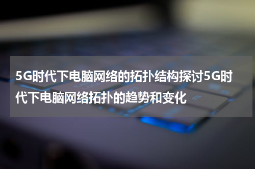 5G时代下电脑网络的拓扑结构探讨5G时代下电脑网络拓扑的趋势和变化