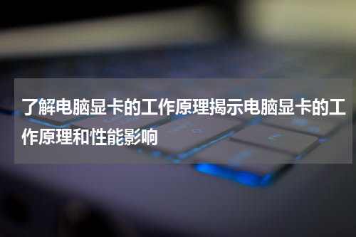 了解电脑显卡的工作原理揭示电脑显卡的工作原理和性能影响