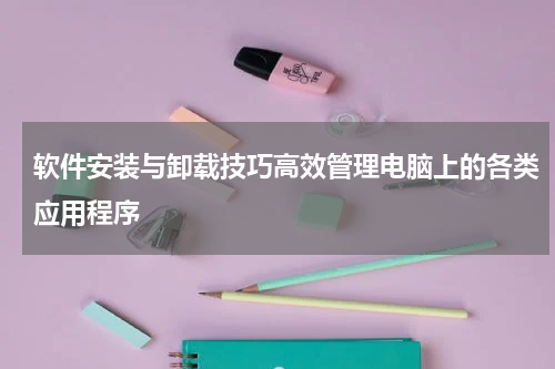 软件安装与卸载技巧高效管理电脑上的各类应用程序