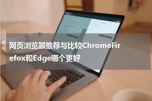 网页浏览器推荐与比较ChromeFirefox和Edge哪个更好
