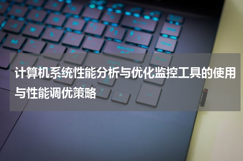 计算机系统性能分析与优化监控工具的使用与性能调优策略