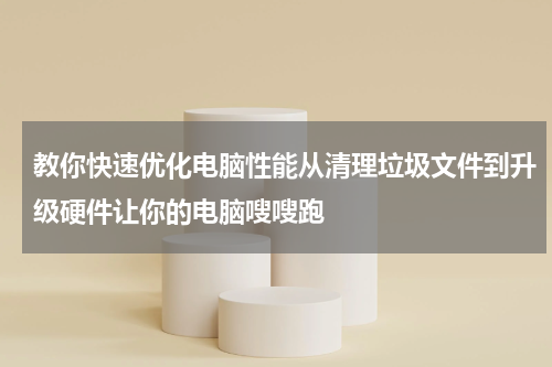 教你快速优化电脑性能从清理垃圾文件到升级硬件让你的电脑嗖嗖跑