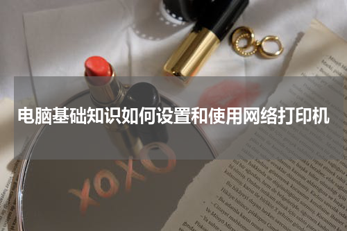 电脑基础知识如何设置和使用网络打印机