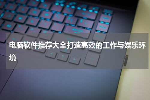 电脑软件推荐大全打造高效的工作与娱乐环境