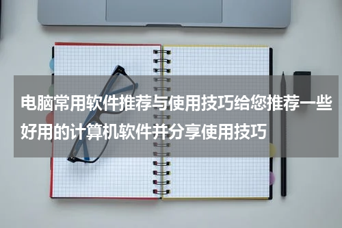 电脑常用软件推荐与使用技巧给您推荐一些好用的计算机软件并分享使用技巧