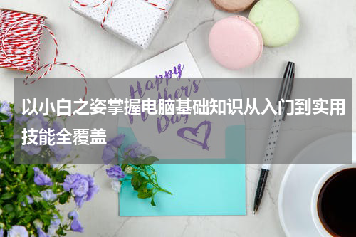 以小白之姿掌握电脑基础知识从入门到实用技能全覆盖
