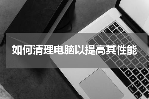 如何清理电脑以提高其性能