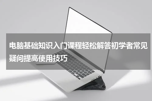 电脑基础知识入门课程轻松解答初学者常见疑问提高使用技巧