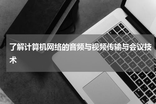 了解计算机网络的音频与视频传输与会议技术