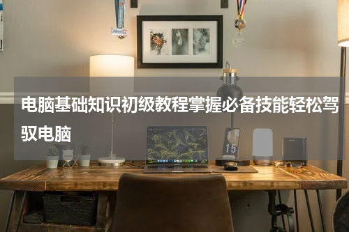 电脑基础知识初级教程掌握必备技能轻松驾驭电脑