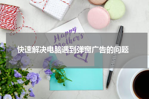  快速解决电脑遇到弹窗广告的问题