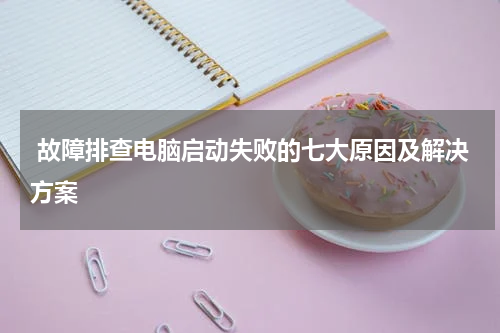 故障排查电脑启动失败的七大原因及解决方案