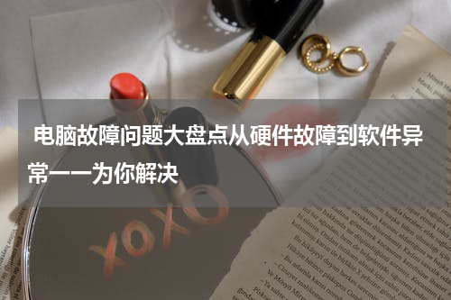  电脑故障问题大盘点从硬件故障到软件异常一一为你解决
