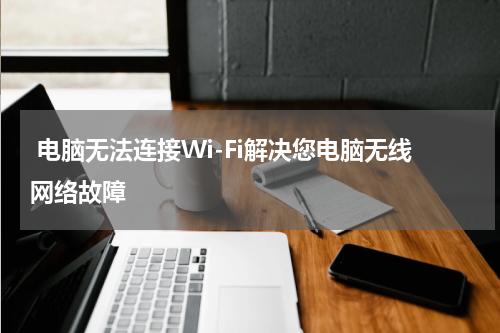  电脑无法连接Wi-Fi解决您电脑无线网络故障