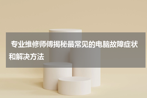  专业维修师傅揭秘最常见的电脑故障症状和解决方法