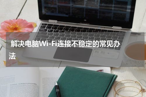  解决电脑Wi-Fi连接不稳定的常见办法