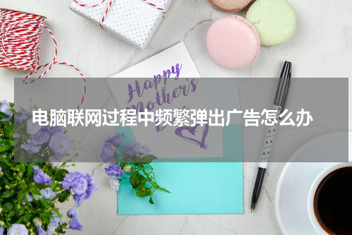  电脑联网过程中频繁弹出广告怎么办