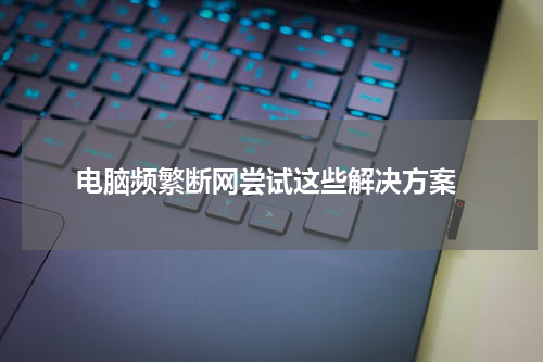  电脑频繁断网尝试这些解决方案