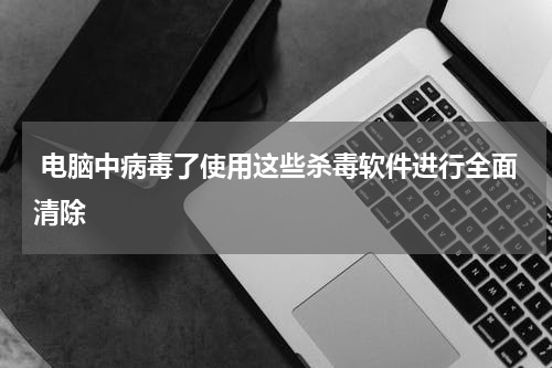  电脑中病毒了使用这些杀毒软件进行全面清除