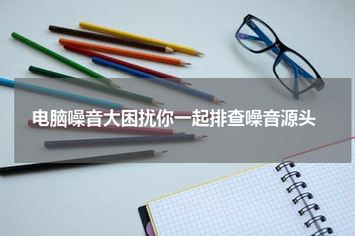 电脑噪音大困扰你一起排查噪音源头
