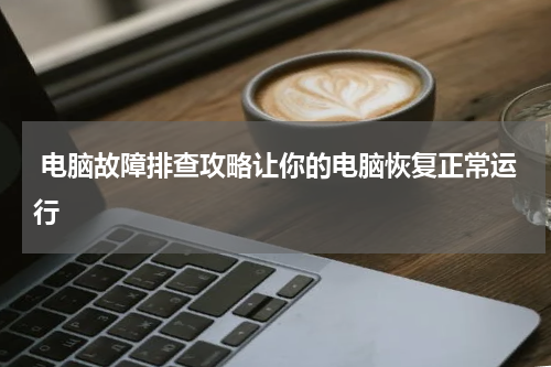  电脑故障排查攻略让你的电脑恢复正常运行