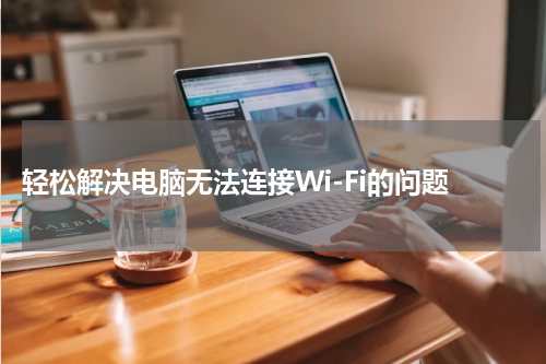  轻松解决电脑无法连接Wi-Fi的问题