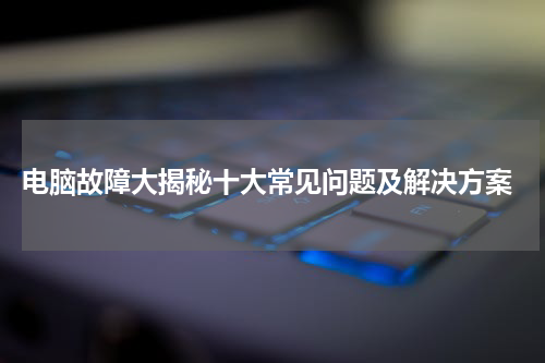 电脑故障大揭秘十大常见问题及解决方案