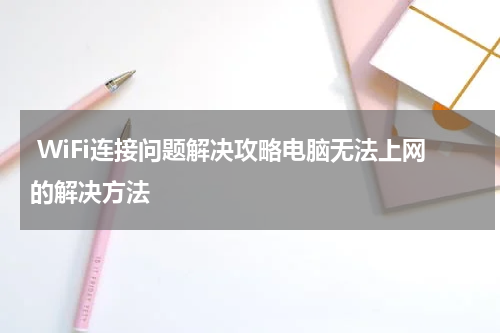  WiFi连接问题解决攻略电脑无法上网的解决方法