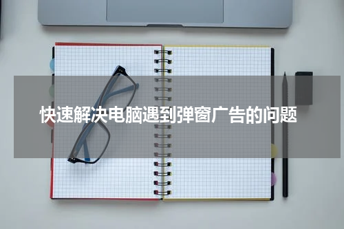  快速解决电脑遇到弹窗广告的问题