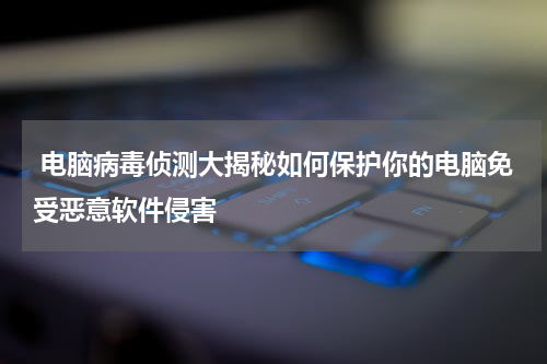  电脑病毒侦测大揭秘如何保护你的电脑免受恶意软件侵害