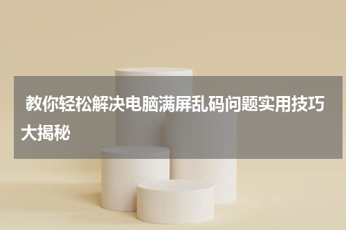  教你轻松解决电脑满屏乱码问题实用技巧大揭秘
