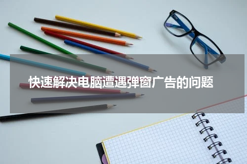  快速解决电脑遭遇弹窗广告的问题