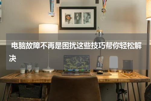  电脑故障不再是困扰这些技巧帮你轻松解决