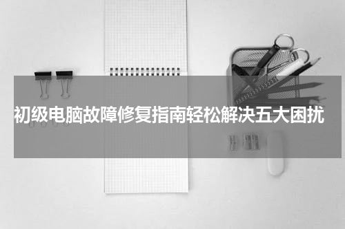  初级电脑故障修复指南轻松解决五大困扰