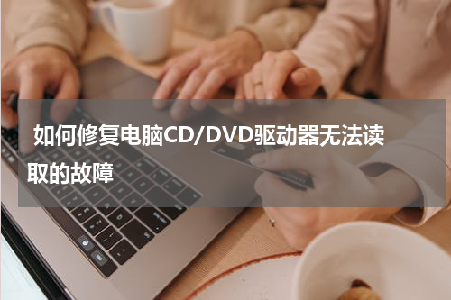  如何修复电脑CD/DVD驱动器无法读取的故障