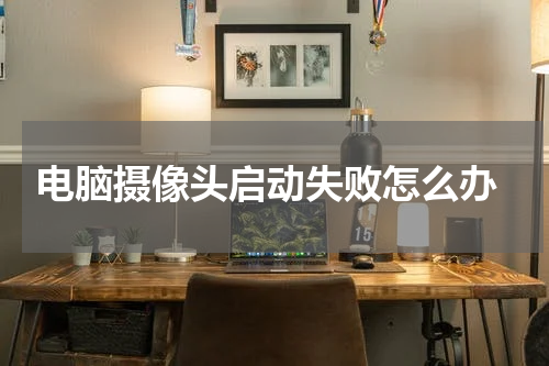  电脑摄像头启动失败怎么办