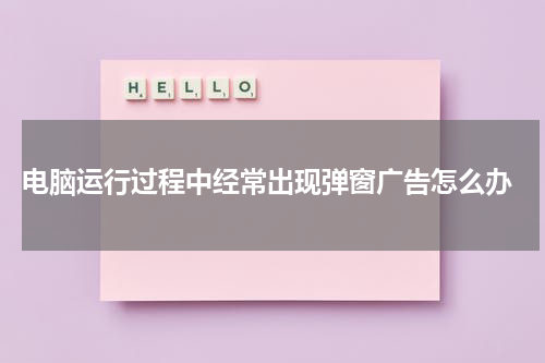  电脑运行过程中经常出现弹窗广告怎么办