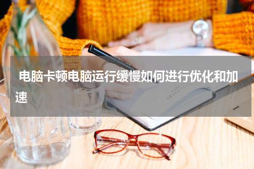  电脑卡顿电脑运行缓慢如何进行优化和加速