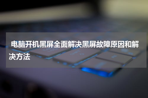  电脑开机黑屏全面解决黑屏故障原因和解决方法