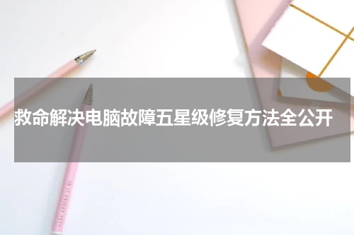  救命解决电脑故障五星级修复方法全公开