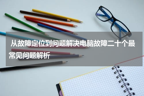  从故障定位到问题解决电脑故障二十个最常见问题解析