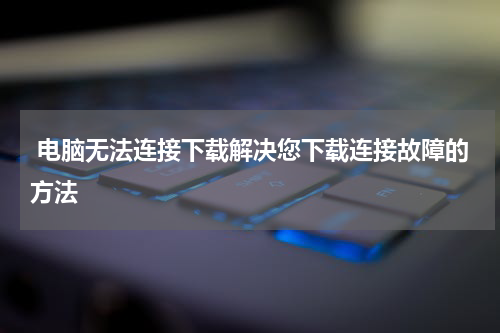  电脑无法连接下载解决您下载连接故障的方法