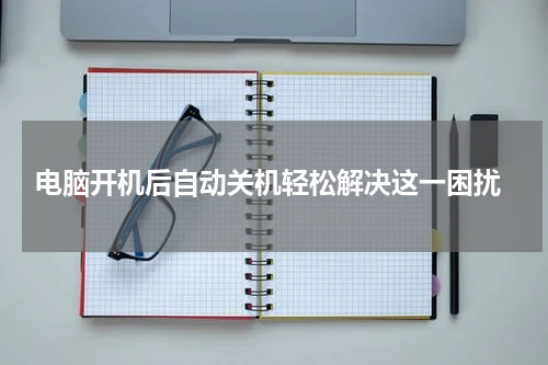  电脑开机后自动关机轻松解决这一困扰