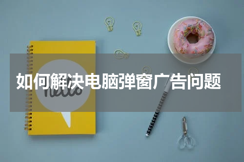  如何解决电脑弹窗广告问题