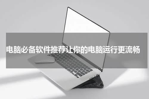  电脑必备软件推荐让你的电脑运行更流畅