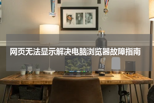  网页无法显示解决电脑浏览器故障指南