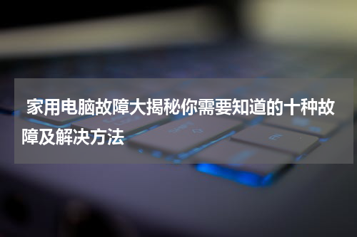  家用电脑故障大揭秘你需要知道的十种故障及解决方法