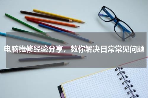 电脑维修经验分享，教你解决日常常见问题