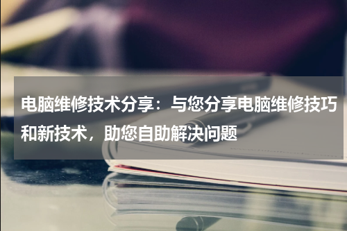 电脑维修技术分享：与您分享电脑维修技巧和新技术，助您自助解决问题