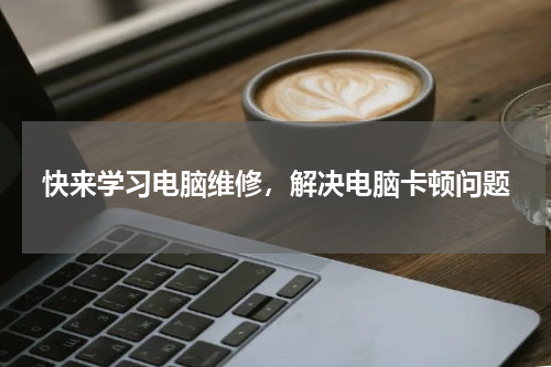 快来学习电脑维修，解决电脑卡顿问题